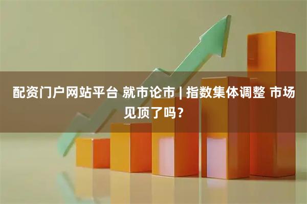 配资门户网站平台 就市论市 | 指数集体调整 市场见顶了吗？