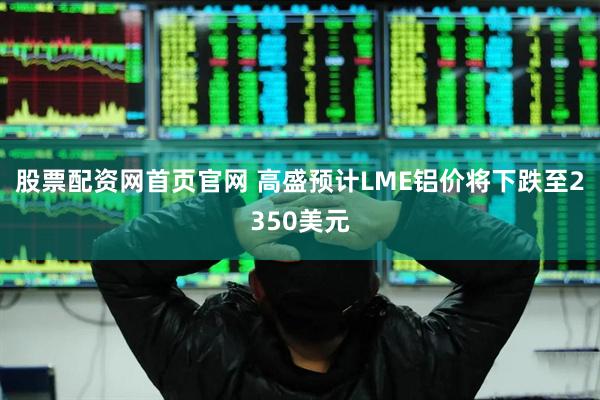股票配资网首页官网 高盛预计LME铝价将下跌至2350美元