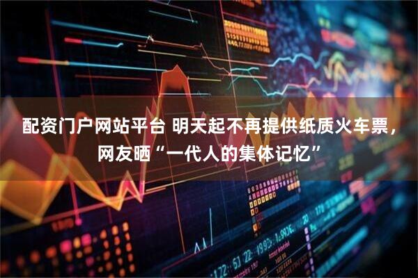 配资门户网站平台 明天起不再提供纸质火车票，网友晒“一代人的集体记忆”