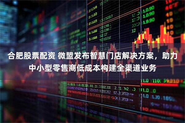 合肥股票配资 微盟发布智慧门店解决方案，助力中小型零售商低成本构建全渠道业务