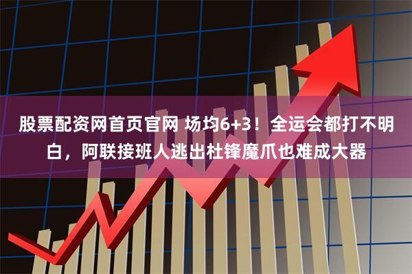 股票配资网首页官网 场均6+3！全运会都打不明白，阿联接班人逃出杜锋魔爪也难成大器