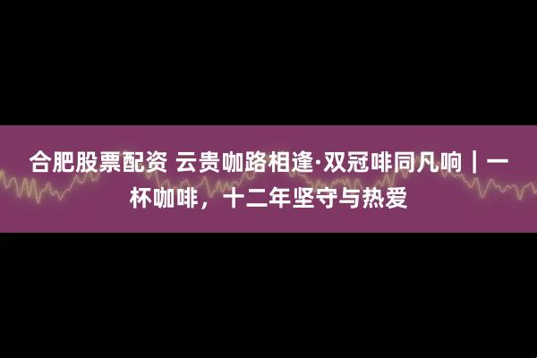 合肥股票配资 云贵咖路相逢·双冠啡同凡响｜一杯咖啡，十二年坚守与热爱