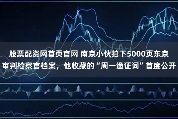 股票配资网首页官网 南京小伙拍下5000页东京审判检察官档案，他收藏的“周一渔证词”首度公开