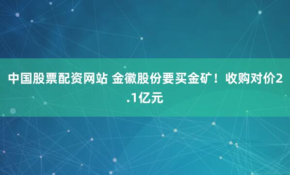 中国股票配资网站 金徽股份要买金矿！收购对价2.1亿元
