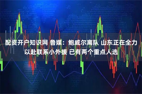 配资开户知识网 鲁媒：鲍威尔离队 山东正在全力以赴联系小外援 已有两个重点人选
