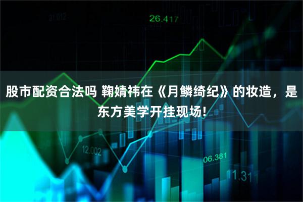 股市配资合法吗 鞠婧祎在《月鳞绮纪》的妆造，是东方美学开挂现场!